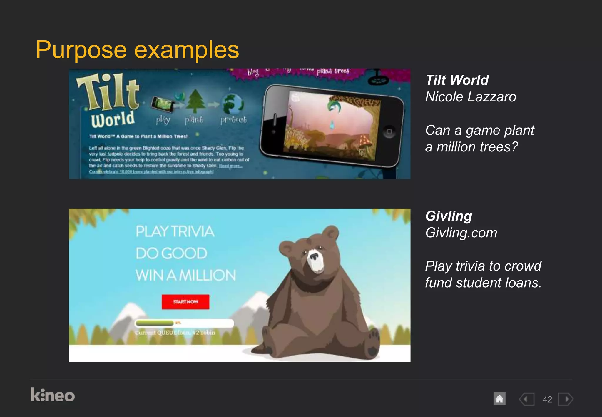 42
Purpose examples
Tilt World
Nicole Lazzaro
Can a game plant
a million trees?
Givling
Givling.com
Play trivia to crowd
fund student loans.
 