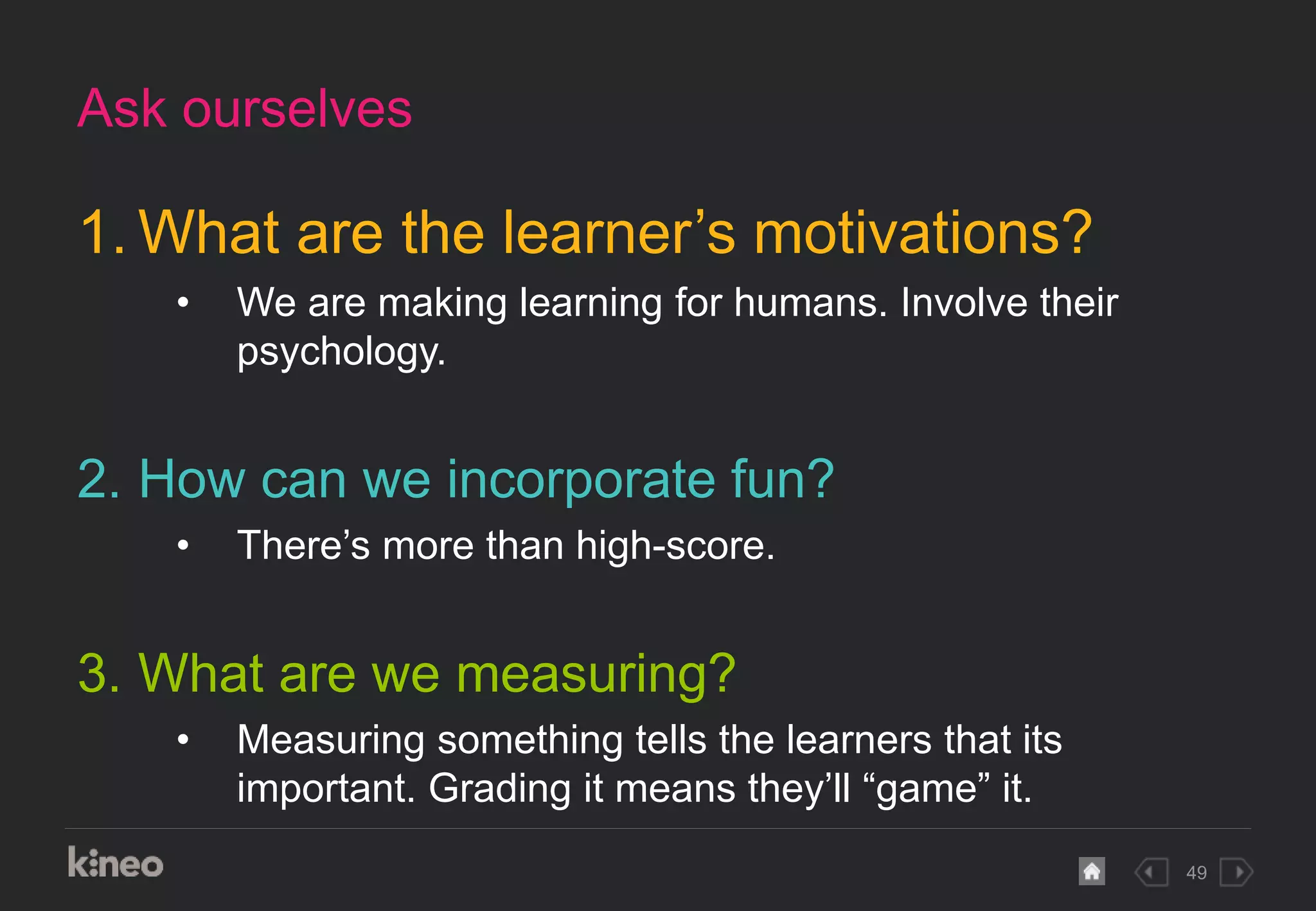 49
1. What are the learner’s motivations?
• We are making learning for humans. Involve their
psychology.
2. How can we incorporate fun?
• There’s more than high-score.
3. What are we measuring?
• Measuring something tells the learners that its
important. Grading it means they’ll “game” it.
Ask ourselves
 