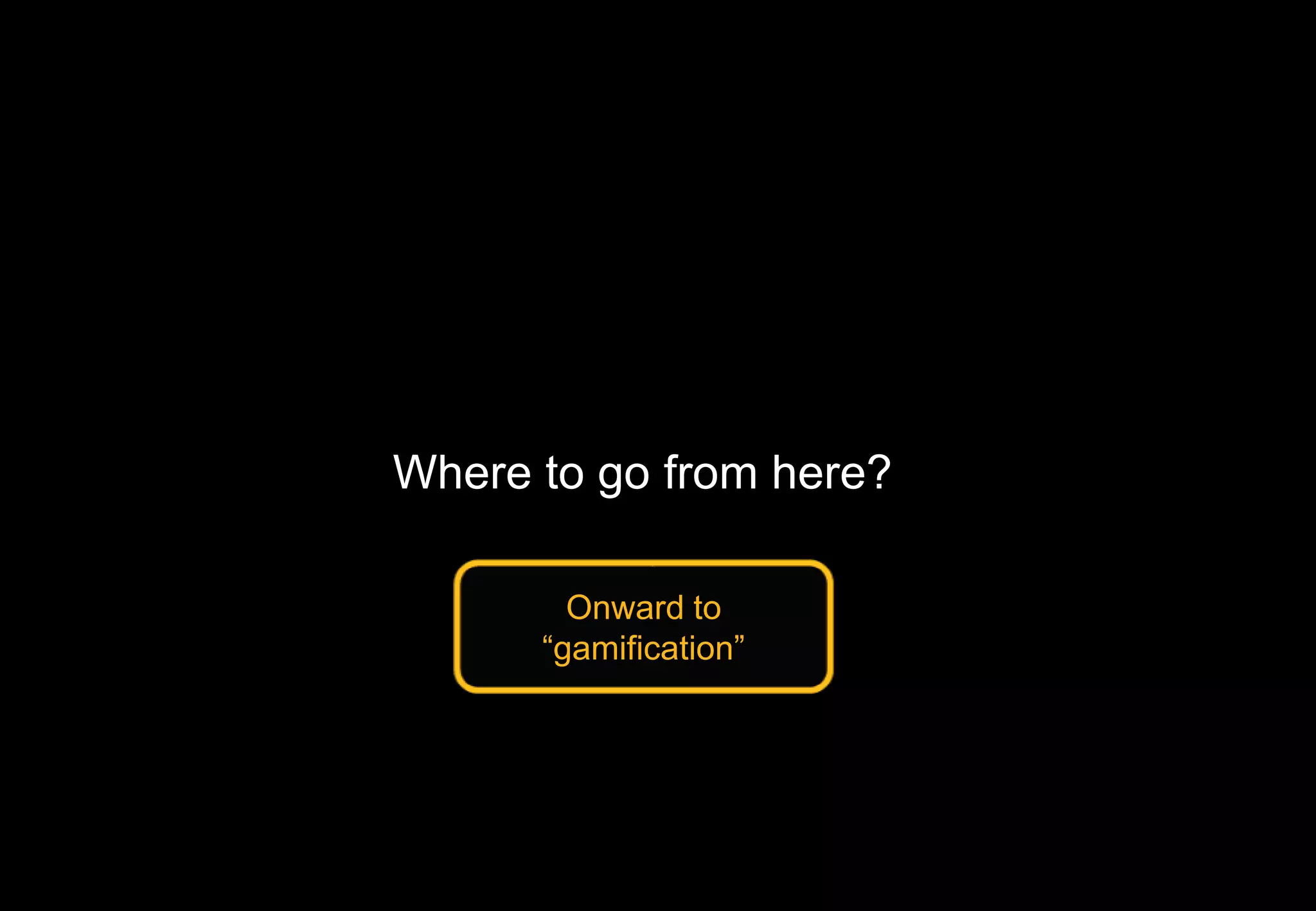 Where to go from here?
Onward to
“gamification”
 