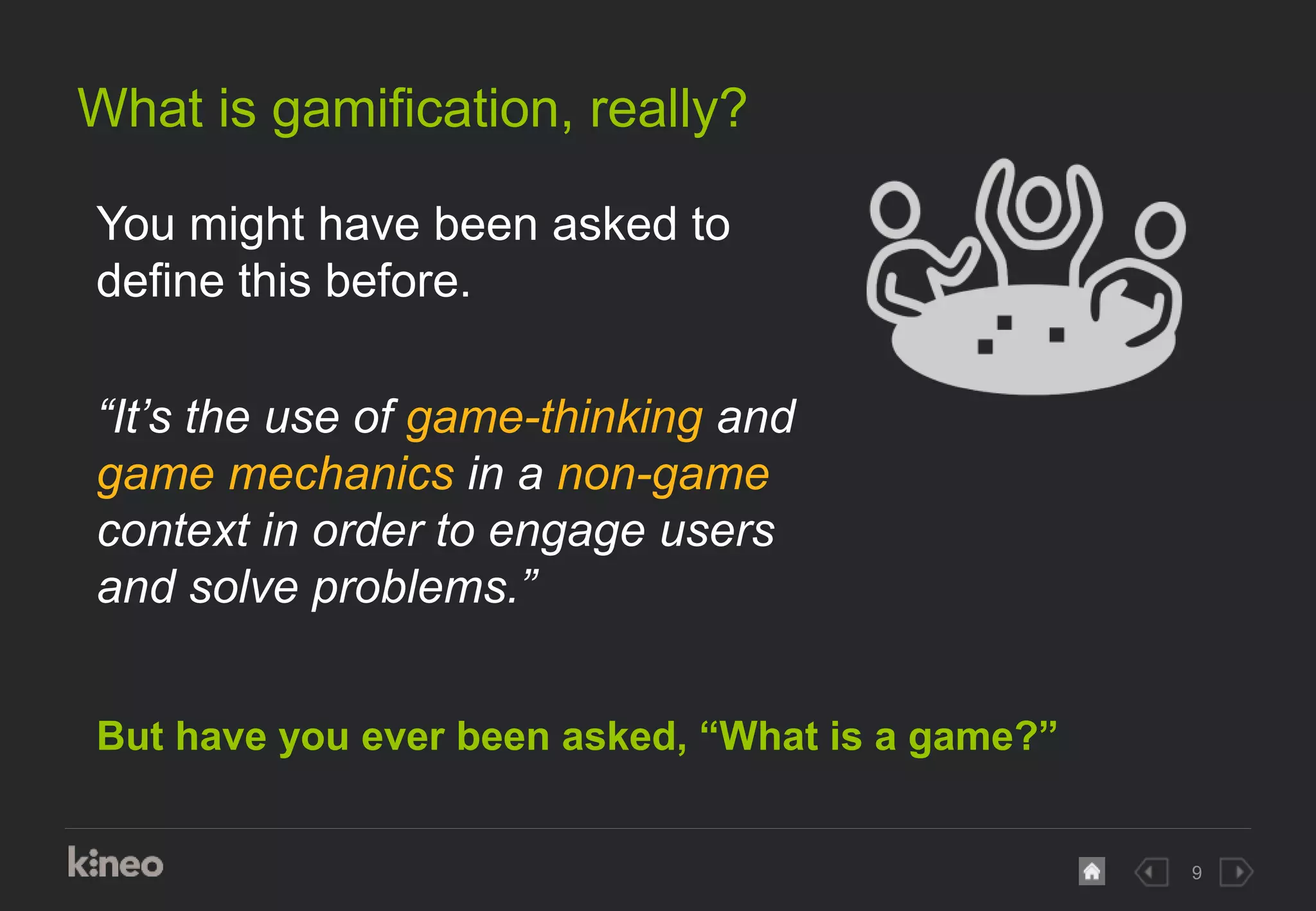 9
What is gamification, really?
But have you ever been asked, “What is a game?”
You might have been asked to
define this before.
“It’s the use of game-thinking and
game mechanics in a non-game
context in order to engage users
and solve problems.”
 