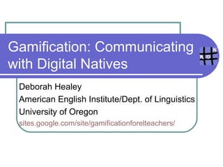 Gamification: Communicating
with Digital Natives
Deborah Healey
American English Institute/Dept. of Linguistics
University of Oregon
sites.google.com/site/gamificationforelteachers/
 