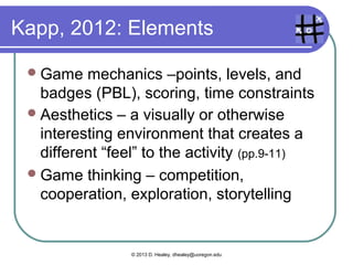 Kapp, 2012: Elements
Game mechanics –points, levels, and
badges (PBL), scoring, time constraints
Aesthetics – a visually or otherwise
interesting environment that creates a
different “feel” to the activity (pp.9-11)
Game thinking – competition,
cooperation, exploration, storytelling
© 2013 D. Healey, dhealey@uoregon.edu
 