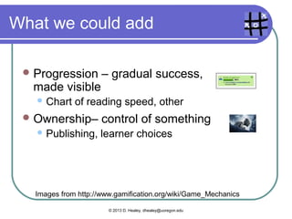 What we could add
Progression – gradual success,
made visible
 Chart of reading speed, other
Ownership– control of something
 Publishing, learner choices
Images from http://www.gamification.org/wiki/Game_Mechanics
© 2013 D. Healey, dhealey@uoregon.edu
 