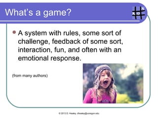 What’s a game?
A system with rules, some sort of
challenge, feedback of some sort,
interaction, fun, and often with an
emotional response.
(from many authors)
© 2013 D. Healey, dhealey@uoregon.edu
 