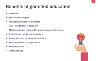 11
Benefits of gamified education
ü  No stress
ü  Socially encouraged
ü  Immediate reward for an effort
ü  Fun + excitement + adrenalin
ü  Mechanisms get triggered by an emotional environment
ü  A significant number of repetitions
ü  Immediate and meaningful feedback
ü  Education based on experience
ü  Personalization
ü  HRM analytics
 