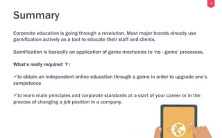 2
Summary
Corporate education is going through a revolution. Most major brands already use
gamification actively as a tool to educate their staff and clients.
Gamification is basically an application of game mechanics to ‘no - game’ processes.
What’s really required ? :
ü to obtain an independent online education through a game in order to upgrade one’s
competence
ü to learn main principles and corporate standards at a start of your career or in the
process of changing a job position in a company.
 