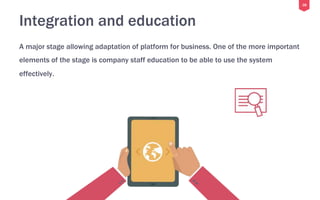 28
Integration and education
A major stage allowing adaptation of platform for business. One of the more important
elements of the stage is company staff education to be able to use the system
effectively.
 
