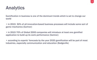 3
Analytics
Gamification in business is one of the dominant trends which is set to change our
world
• in 2015 50% of all innovation-based business processes will include some sort of
game mechanics (Gartner)
• in 2015 70% of Global 2000 companies will introduce at least one gamified
application to build up its work performance (Gartner)
• according to experts’ forecasts by the year 2020 gamification will be part of most
industries, especially communication and education (Badgeville)
 