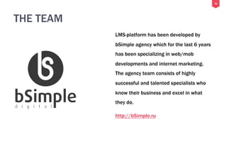 31
THE TEAM
LMS-platform has been developed by
bSimple agency which for the last 6 years
has been specializing in web/mob
developments and internet marketing.
The agency team consists of highly
successful and talented specialists who
know their business and excel in what
they do.
http://bSimple.ru
 