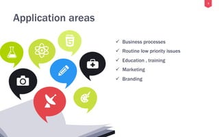 5
Application areas
ü  Business processes
ü  Routine low priority issues
ü  Education , training
ü  Marketing
ü  Branding
 