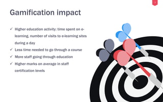7
Gamification impact
ü  Higher education activity: time spent on e-
learning, number of visits to e-learning sites
during a day
ü  Less time needed to go through a course
ü  More staff going through education
ü  Higher marks on average in staff
certification levels
 