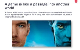 8
A game is like a passage into another
world
Activity – which makes sense in a game – has no impact on everyday’s world which
makes it possible for a player to act in a way he’d never venture in real life. What’s
important is the result !
 