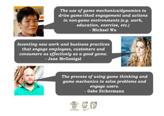 The use of game mechanics/dynamics to
                  drive game-liked engagement and actions
                    in non-game environments (e.g. work,
                          education, exercise, etc.)
                                - Michael Wu


Inventing new work and business practices
  that engage employees, customers and
 consumers as effectively as a good game.
            - Jane McGonigal



                   The process of using game thinking and
                   game mechanics to solve problems and
                                engage users.
                             - Gabe Zichermann
 