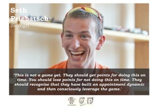 Seth
Priebatsch
(Scvngr)




 ‘This is not a game yet. They should get points for doing this on
   time. You should lose points for not doing this on time. They
  should recognize that they have built an appointment dynamic
              and then consciously leverage the game.'
 