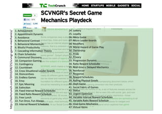 1.	
  Achievement	
                                   24.	
  Lo-ery	
  
h-p://techcrunch.com/2010/08/25/scvngr-­‐game-­‐mechanics/	
  




                                                                 2.	
  Appointment	
  Dynamic	
                        25.	
  Loyalty	
  
                                                                 3.	
  Avoidance	
                                     26.	
  Meta	
  Game	
  
                                                                 4.	
  Behavioral	
  Contrast	
                        27.	
  Micro	
  Leader-­‐boards	
  
                                                                 5.	
  Behavioral	
  Momentum	
                        28.	
  Modiﬁers	
  
                                                                 6.	
  Blissful	
  Produc?vity	
                       29.	
  Moral	
  Hazard	
  of	
  Game	
  Play	
  
                                                                 7.	
  Cascading	
  Informa?on	
  Theory	
             30.	
  Ownership	
  
                                                                 8.	
  Chain	
  Schedules	
                            31.	
  Pride	
  
                                                                 9.	
  Communal	
  Discovery	
                         32.	
  Privacy	
  
                                                                 10.	
  Companion	
  Gaming	
                          33.	
  Progression	
  Dynamic	
  
                                                                 11.	
  Con?ngency	
                                   34.	
  Ra?o	
  Reward	
  Schedules	
  
                                                                 12.	
  Countdown	
                                    35.	
  Real-­‐?me	
  v.	
  Delayed	
  Mechanics	
  
                                                                 13.	
  Cross	
  Situa?onal	
  Leader-­‐boards	
       36.	
  Reinforcer	
  
                                                                 14.	
  Disincen?ves	
                                 37.	
  Response	
  
                                                                 15.	
  Endless	
  Games	
                             38.	
  Reward	
  Schedules	
  
                                                                 16.	
  Envy	
                                         39.	
  Rolling	
  Physical	
  Goods	
  
                                                                 17.	
  Epic	
  Meaning	
                              40.	
  Shell	
  Game	
  
                                                                 18.	
  Ex?nc?on	
                                     41.	
  Social	
  Fabric	
  of	
  Games	
  
                                                                 19.	
  Fixed	
  Interval	
  Reward	
  Schedules	
     42.	
  Status	
  
                                                                 20.	
  Fixed	
  Ra?o	
  Reward	
  Schedule	
          43.	
  Urgent	
  Op?mism	
  
                                                                 21.	
  Free	
  Lunch	
                                44.	
  Variable	
  Interval	
  Reward	
  Schedules	
  
                                                                 22.	
  Fun	
  Once,	
  Fun	
  Always	
                45.	
  Variable	
  Ra?o	
  Reward	
  Schedule	
  
                                                                 23.	
  Interval	
  Reward	
  Schedules	
              46.	
  Viral	
  Game	
  Mechanics	
  
                                                                                                                       47.	
  Virtual	
  Items	
  
 