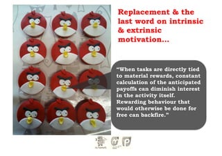 Replacement & the
last word on intrinsic
& extrinsic
motivation…


“When tasks are directly tied
to material rewards, constant
calculation of the anticipated
payoffs can diminish interest
in the activity itself.
Rewarding behaviour that
would otherwise be done for
free can backfire.”
 