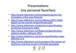 Presenta?ons	
  
              (my	
  personal	
  favorites)	
  
•  h-p://www.slideshare.net/avantgame/games-­‐for-­‐
   innova?on-­‐a-­‐ﬁve-­‐year-­‐forecast	
  
•  h-p://www.slideshare.net/mich8elwu/2011-­‐0526-­‐
   digtali-­‐surrey-­‐science-­‐of-­‐gamiﬁca?onv03	
  
•  h-p://www.slideshare.net/gzicherm/gamiﬁca?on-­‐
   workshop-­‐framework-­‐slides	
  
•  h-p://www.slideshare.net/federicof/gamiﬁca?on-­‐
   pa-erns-­‐be-er-­‐sonware-­‐2011	
  
•  h-p://www.slideshare.net/ervler/gamiﬁca?on-­‐how-­‐
   eﬀec?ve-­‐is-­‐it	
  
•  h-p://www.slideshare.net/avantgame/the-­‐power-­‐of-­‐
   resilience-­‐and-­‐how-­‐to-­‐get-­‐it-­‐through-­‐gameplay	
  
 