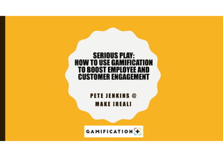 P E T E J E N K I N S @
M A K E [ R E A L ]
SERIOUS PLAY:
HOW TO USE GAMIFICATION
TO BOOST EMPLOYEE AND
CUSTOMER ENGAGEMENT
 