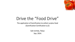 Drivethe“FoodDrive” 
TheapplicationofGamificationtocollect surplus food 
(GamificationCertification Lv.2) 
Saki Uchida, Tokyo 
Sep. 2014.  