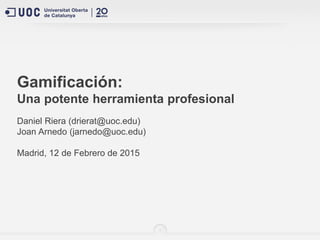 1
Gamificación:
Una potente herramienta profesional
Daniel Riera (drierat@uoc.edu)
Joan Arnedo (jarnedo@uoc.edu)
Madrid, 12 de Febrero de 2015
 