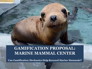 GAMIFICATION PROPOSAL: 
MARINE MAMMAL CENTER 
Can Gamification Mechanics Help Rescued Marine Mammals? 
 