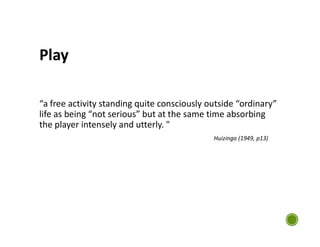 Play
“a free activity standing quite consciously outside “ordinary”
life as being “not serious” but at the same time absorbing
the player intensely and utterly. "
Huizinga (1949, p13)
 