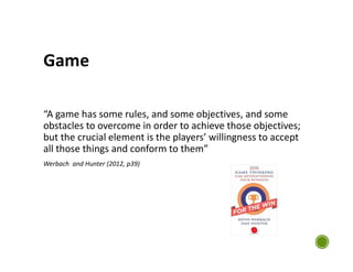 Game
“A game has some rules, and some objectives, and some
obstacles to overcome in order to achieve those objectives;
but the crucial element is the players’ willingness to accept
all those things and conform to them”
Werbach and Hunter (2012, p39)
 