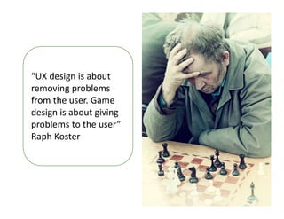 “UX design is about
removing problems
from the user. Game
design is about giving
problems to the user”
Raph Koster
 