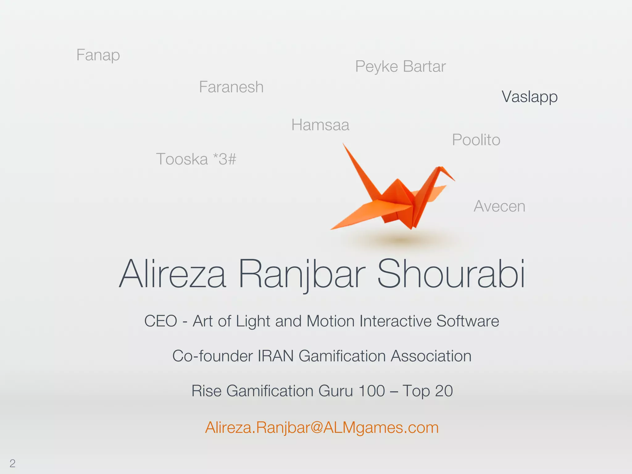 Alireza Ranjbar Shourabi
CEO - Art of Light and Motion Interactive Software
Hamsaa
Faranesh
Fanap
Poolito
Peyke Bartar
Tooska *3#
Co-founder IRAN Gamification Association
Avecen
Rise Gamification Guru 100 – Top 20
Vaslapp
Alireza.Ranjbar@ALMgames.com
2