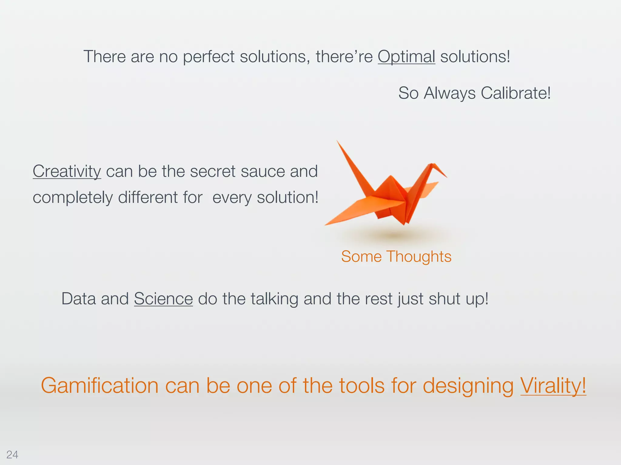 Some Thoughts
There are no perfect solutions, there’re Optimal solutions!
So Always Calibrate!
Data and Science do the talking and the rest just shut up!
Creativity can be the secret sauce and
completely different for every solution!
Gamification can be one of the tools for designing Virality!
24
