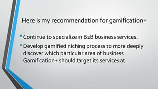 Here is my recommendation for gamification+
•Continue to specialize in B2B business services.
•Develop gamified niching pr...