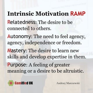 Intrinsic Motivation RAMP
Relatedness: The desire to be
connected to others.
Autonomy: The need to feel agency,
agency, independence or freedom.
Mastery: The desire to learn new
skills and develop expertise in them.
Purpose: A feeling of greater
meaning or a desire to be altruistic.
Andrzej Marczewski
 