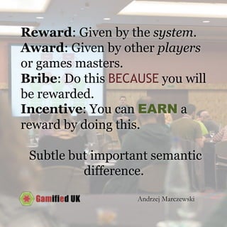 Reward: Given by the system.
Award: Given by other players
or games masters.
Bribe: Do this BECAUSE you will
be rewarded.
Incentive: You can EARN a
reward by doing this.
Subtle but important semantic
difference.
Andrzej Marczewski
 