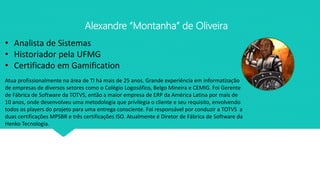 Alexandre “Montanha” de Oliveira
• Analista de Sistemas
• Historiador pela UFMG
• Certificado em Gamification
Atua profissionalmente na área de TI há mais de 25 anos. Grande experiência em informatização
de empresas de diversos setores como o Colégio Logosófico, Belgo Mineira e CEMIG. Foi Gerente
de Fábrica de Software da TOTVS, então a maior empresa de ERP da América Latina por mais de
10 anos, onde desenvolveu uma metodologia que privilegia o cliente e seu requisito, envolvendo
todos os players do projeto para uma entrega consciente. Foi responsável por conduzir a TOTVS a
duas certificações MPSBR e três certificações ISO. Atualmente é Diretor de Fábrica de Software da
Henko Tecnologia.
 