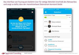 Das Interface von Foursquare belohnt User für stetige Aktivität innerhalb des Netzwerkes
und sorgt so dafür, dass der monetisierbare Datenstrom konstant bleibt

Quelle: Foursquare

Copyright © 2014 Capgemini Consulting. All rights reserved.

 