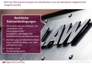 Beim der Planung des Einsatzes von Gamification muss der Betriebsrat möglichst früh
integriert werden

Rechtliche
Rahmenbedingungen
 Die Einführung von Software, die
„Verhaltens- und
Leistungskontrolle“ ermöglicht,
unterliegen der Mitbestimmung
des Betriebsrates
 Die Nutzung von Mitarbeiterdaten
muss verhältnismäßig und/ oder
erforderlich sein
 In Kürze: Es ist
Verhandlungssache.

Copyright © 2014 Capgemini Consulting. All rights reserved.

 