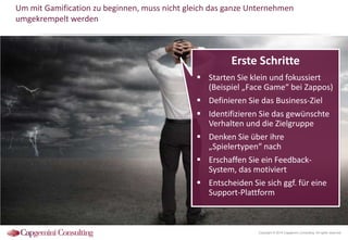 Um mit Gamification zu beginnen, muss nicht gleich das ganze Unternehmen
umgekrempelt werden

Erste Schritte
 Starten Sie klein und fokussiert
(Beispiel „Face Game“ bei Zappos)
 Definieren Sie das Business-Ziel
 Identifizieren Sie das gewünschte
Verhalten und die Zielgruppe
 Denken Sie über ihre
„Spielertypen“ nach
 Erschaffen Sie ein FeedbackSystem, das motiviert
 Entscheiden Sie sich ggf. für eine
Support-Plattform

Copyright © 2014 Capgemini Consulting. All rights reserved.

 