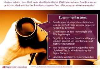 Gartner schätzt, dass 2015 mehr als 40% der Global 1000 Unternehmen Gamification als
primären Mechanismus der Transformation von Geschäftsprozessen einsetzen werden1

Zusammenfassung
 Gamification ist ein probates Mittel um
kurz- bis mittelfristige Veränderungen im
Handeln zu bewirken
 Gamification ist 25% Technologie und
75% Psychologie
 Es geht nicht nur um Punkte und Badges,
sondern generell um intentionales und
motivierendes Design
 Was für derzeitige Führungskräfte noch
„Spielerei“ ist, ist eine Erwartung der
Digital Natives
 Langfristig wird der Term verschwinden

1 Gartner „Top Predictions for IT Organizations and Users for 2013 and beyond“

Copyright © 2014 Capgemini Consulting. All rights reserved.

 