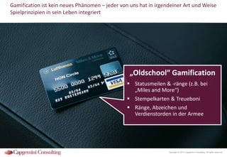 Gamification ist kein neues Phänomen – jeder von uns hat in irgendeiner Art und Weise
Spielprinzipien in sein Leben integriert

„Oldschool“ Gamification
 Statusmeilen & -ränge (z.B. bei
„Miles and More“)
 Stempelkarten & Treueboni
 Ränge, Abzeichen und
Verdienstorden in der Armee

Copyright © 2014 Capgemini Consulting. All rights reserved.

 