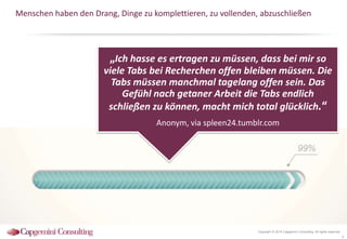 Menschen haben den Drang, Dinge zu komplettieren, zu vollenden, abzuschließen

„Ich hasse es ertragen zu müssen, dass bei mir so
viele Tabs bei Recherchen offen bleiben müssen. Die
Tabs müssen manchmal tagelang offen sein. Das
Gefühl nach getaner Arbeit die Tabs endlich
schließen zu können, macht mich total glücklich.“
Anonym, via spleen24.tumblr.com

Copyright © 2014 Capgemini Consulting. All rights reserved.

9

 