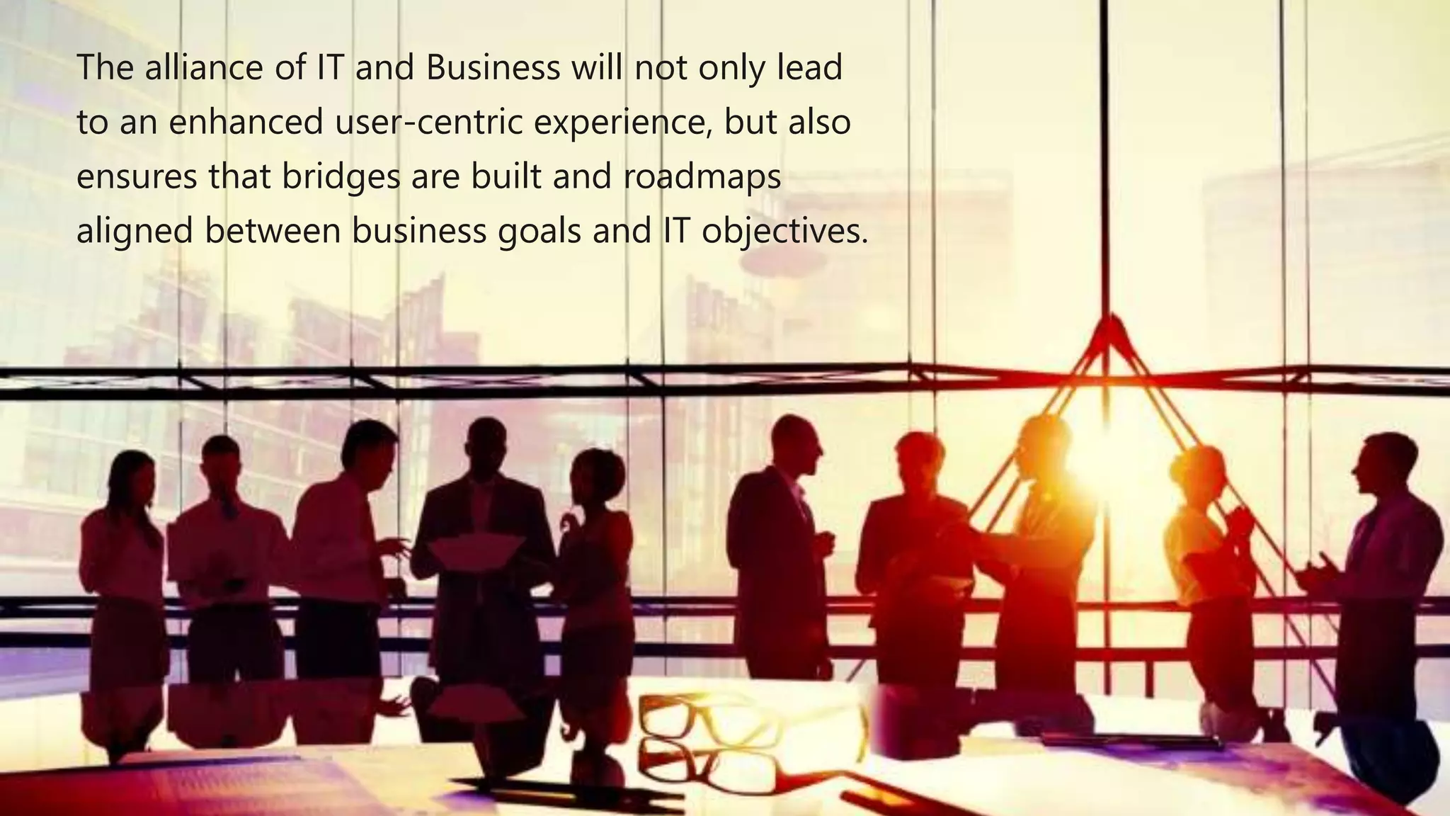 The alliance of IT and Business will not only lead
to an enhanced user-centric experience, but also
ensures that bridges are built and roadmaps
aligned between business goals and IT objectives.
 
