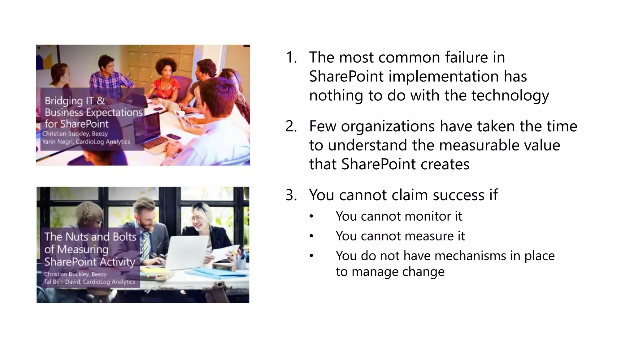 1. The most common failure in
SharePoint implementation has
nothing to do with the technology
2. Few organizations have taken the time
to understand the measurable value
that SharePoint creates
3. You cannot claim success if
• You cannot monitor it
• You cannot measure it
• You do not have mechanisms in place
to manage change
 