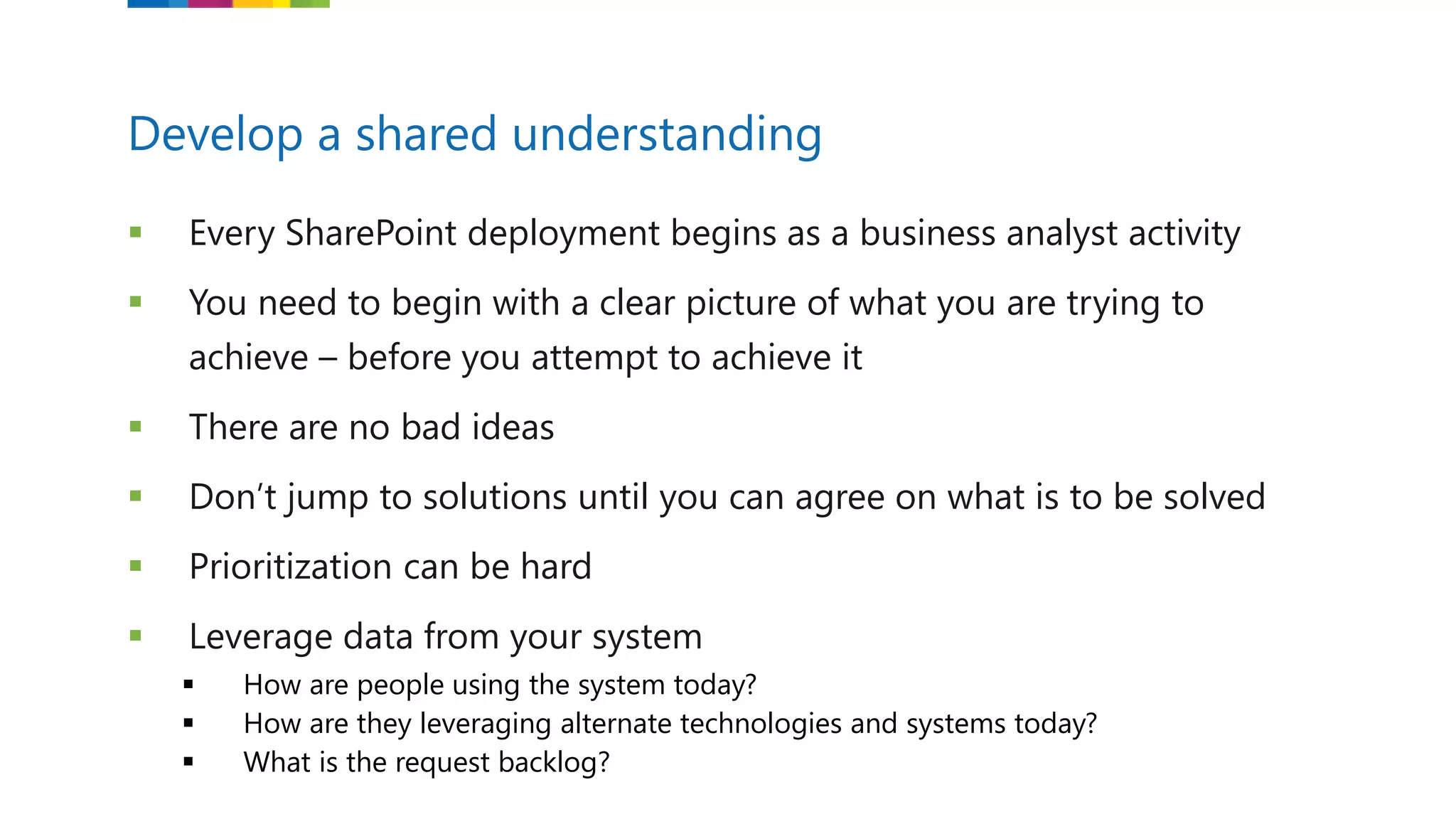  Every SharePoint deployment begins as a business analyst activity
 You need to begin with a clear picture of what you are trying to
achieve – before you attempt to achieve it
 There are no bad ideas
 Don’t jump to solutions until you can agree on what is to be solved
 Prioritization can be hard
 Leverage data from your system
 How are people using the system today?
 How are they leveraging alternate technologies and systems today?
 What is the request backlog?
Develop a shared understanding
 