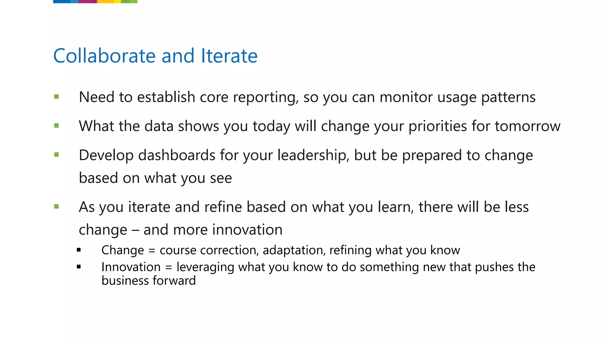  Need to establish core reporting, so you can monitor usage patterns
 What the data shows you today will change your priorities for tomorrow
 Develop dashboards for your leadership, but be prepared to change
based on what you see
 As you iterate and refine based on what you learn, there will be less
change – and more innovation
 Change = course correction, adaptation, refining what you know
 Innovation = leveraging what you know to do something new that pushes the
business forward
Collaborate and Iterate
 