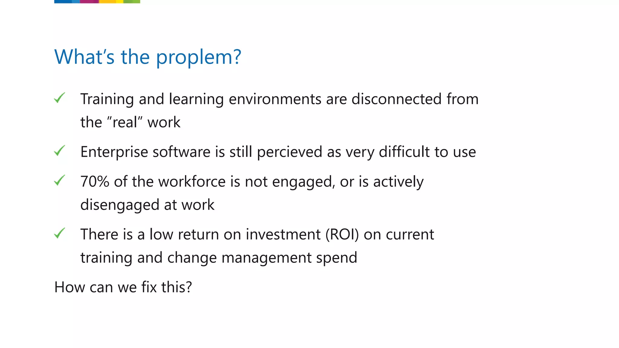 Training and learning environments are disconnected from
the ”real” work
Enterprise software is still percieved as very difficult to use
70% of the workforce is not engaged, or is actively
disengaged at work
There is a low return on investment (ROI) on current
training and change management spend
How can we fix this?
What’s the proplem?
 