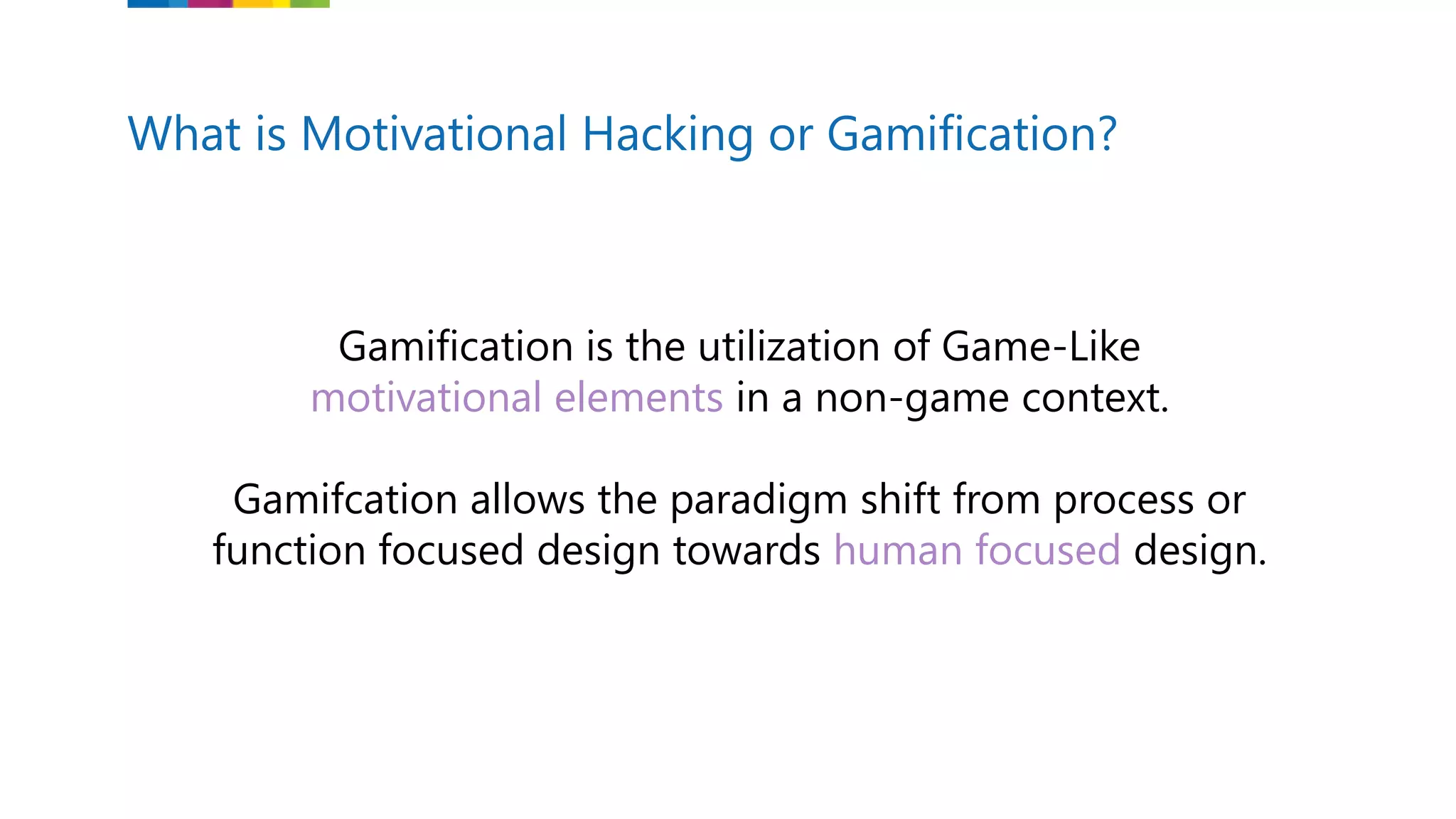 What is Motivational Hacking or Gamification?
Gamification is the utilization of Game-Like
motivational elements in a non-game context.
Gamifcation allows the paradigm shift from process or
function focused design towards human focused design.
 