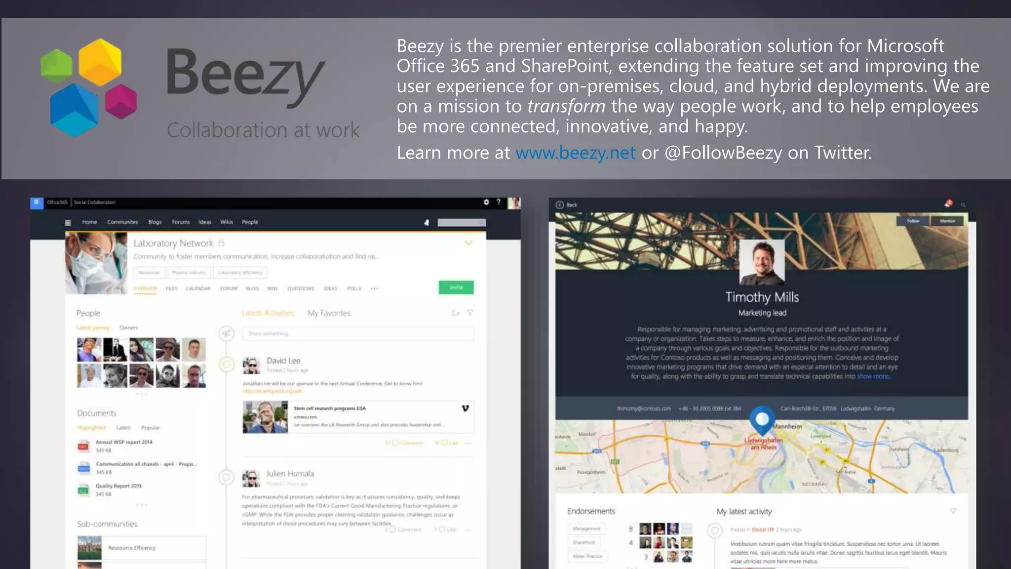 Beezy is the premier enterprise collaboration solution for Microsoft
Office 365 and SharePoint, extending the feature set and improving the
user experience for on-premises, cloud, and hybrid deployments. We are
on a mission to transform the way people work, and to help employees
be more connected, innovative, and happy.
Learn more at www.beezy.net or @FollowBeezy on Twitter.
 