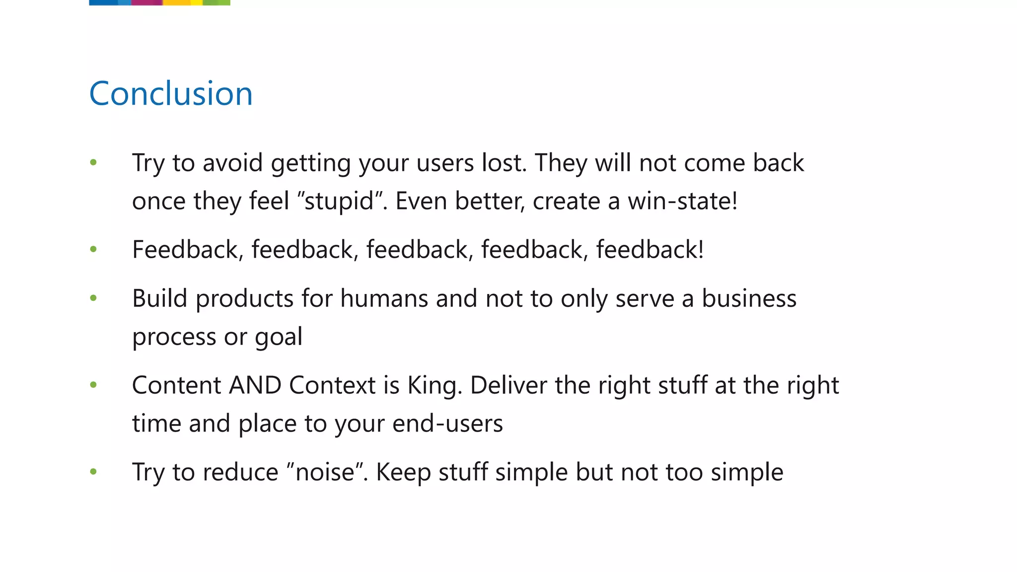 • Try to avoid getting your users lost. They will not come back
once they feel ”stupid”. Even better, create a win-state!
• Feedback, feedback, feedback, feedback, feedback!
• Build products for humans and not to only serve a business
process or goal
• Content AND Context is King. Deliver the right stuff at the right
time and place to your end-users
• Try to reduce ”noise”. Keep stuff simple but not too simple
Conclusion
 