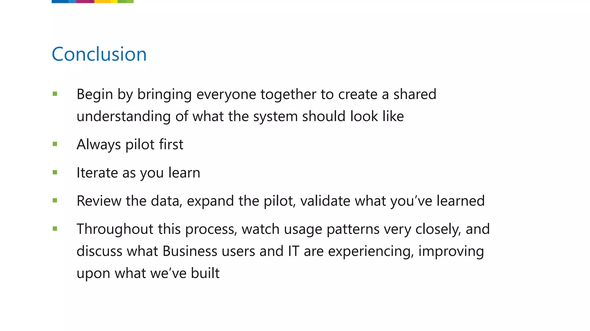  Begin by bringing everyone together to create a shared
understanding of what the system should look like
 Always pilot first
 Iterate as you learn
 Review the data, expand the pilot, validate what you’ve learned
 Throughout this process, watch usage patterns very closely, and
discuss what Business users and IT are experiencing, improving
upon what we’ve built
Conclusion
 