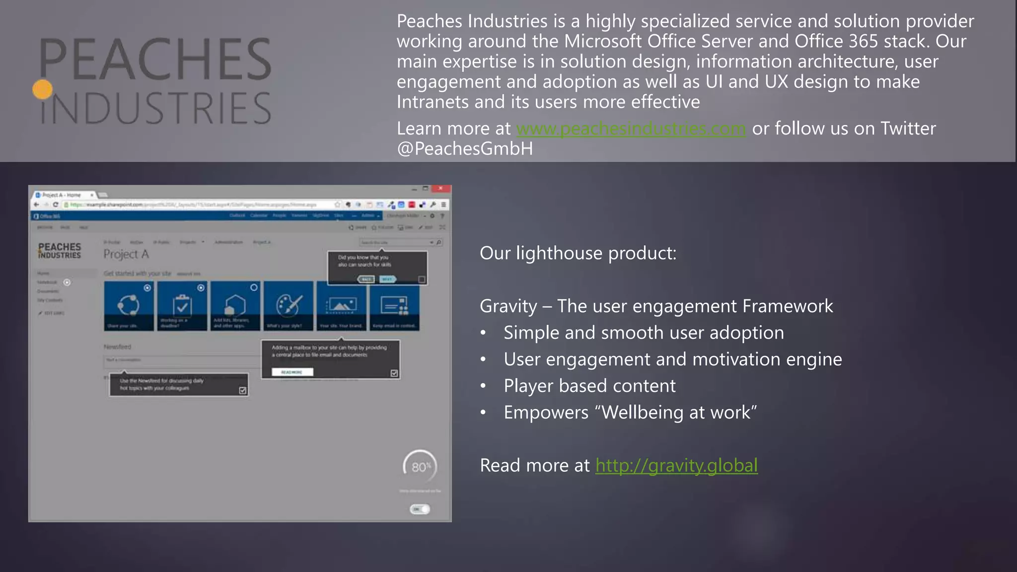 Peaches Industries is a highly specialized service and solution provider
working around the Microsoft Office Server and Office 365 stack. Our
main expertise is in solution design, information architecture, user
engagement and adoption as well as UI and UX design to make
Intranets and its users more effective
Learn more at www.peachesindustries.com or follow us on Twitter
@PeachesGmbH
Our lighthouse product:
Gravity – The user engagement Framework
• Simple and smooth user adoption
• User engagement and motivation engine
• Player based content
• Empowers “Wellbeing at work”
Read more at http://gravity.global
 